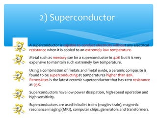 2) Superconductor

A superconductor is capable to conduct electricity without any electrical
resistance when it is cooled to an extremely low temperature.
Metal such as mercury can be a superconductor in 4.2K but it is very
expensive to maintain such extremely low temperature.

Using a combination of metals and metal oxide, a ceramic composite is
found to be superconducting at temperatures higher than 30K.
Perovskites is the latest ceramic superconductor that has zero resistance
at 95K.
Superconductors have low power dissipation, high-speed operation and
high sensitivity.
Superconductors are used in bullet trains (maglev train), magnetic
resonance imaging (MRI), computer chips, generators and transformers.
 