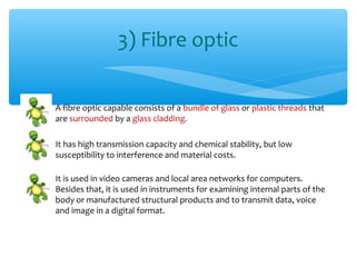 3) Fibre optic

A fibre optic capable consists of a bundle of glass or plastic threads that
are surrounded by a glass cladding.

It has high transmission capacity and chemical stability, but low
susceptibility to interference and material costs.

It is used in video cameras and local area networks for computers.
Besides that, it is used in instruments for examining internal parts of the
body or manufactured structural products and to transmit data, voice
and image in a digital format.
 