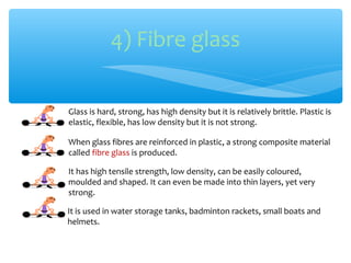 4) Fibre glass

Glass is hard, strong, has high density but it is relatively brittle. Plastic is
elastic, flexible, has low density but it is not strong.

When glass fibres are reinforced in plastic, a strong composite material
called fibre glass is produced.

It has high tensile strength, low density, can be easily coloured,
moulded and shaped. It can even be made into thin layers, yet very
strong.

It is used in water storage tanks, badminton rackets, small boats and
helmets.
 