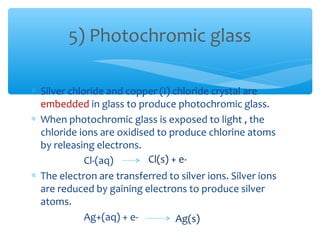 5) Photochromic glass

∗ Silver chloride and copper (I) chloride crystal are
  embedded in glass to produce photochromic glass.
∗ When photochromic glass is exposed to light , the
  chloride ions are oxidised to produce chlorine atoms
  by releasing electrons.
             Cl-(aq)       Cl(s) + e-
∗ The electron are transferred to silver ions. Silver ions
  are reduced by gaining electrons to produce silver
  atoms.
             Ag+(aq) + e-         Ag(s)
 