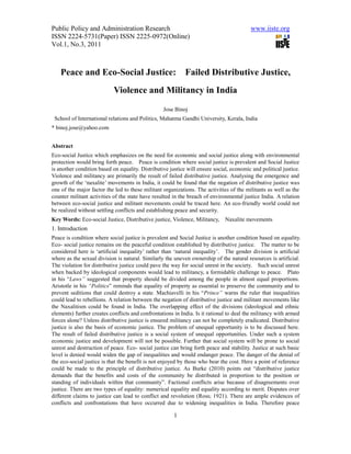Public Policy and Administration Research                                                www.iiste.org
ISSN 2224-5731(Paper) ISSN 2225-0972(Online)
Vol.1, No.3, 2011



    Peace and Eco-Social Justice:                           Failed Distributive Justice,
                            Violence and Militancy in India
                                                  Jose Binoj
 School of International relations and Politics, Mahatma Gandhi University, Kerala, India
* binoj.jose@yahoo.com


Abstract
Eco-social Justice which emphasizes on the need for economic and social justice along with environmental
protection would bring forth peace. Peace is condition where social justice is prevalent and Social Justice
is another condition based on equality. Distributive justice will ensure social, economic and political justice.
Violence and militancy are primarily the result of failed distributive justice. Analysing the emergence and
growth of the ‘naxalite’ movements in India, it could be found that the negation of distributive justice was
one of the major factor the led to these militant organizations. The activities of the militants as well as the
counter militant activities of the state have resulted in the breach of environmental justice India. A relation
between eco-social justice and militant movements could be traced here. An eco-friendly world could not
be realized without settling conflicts and establishing peace and security.
Key Words: Eco-social Justice, Distributive justice, Violence, Militancy,     Naxalite movements
1. Introduction
Peace is condition where social justice is prevalent and Social Justice is another condition based on equality.
Eco- social justice remains on the peaceful condition established by distributive justice. The matter to be
considered here is ‘artificial inequality’ rather than ‘natural inequality’. The gender division is artificial
where as the sexual division is natural. Similarly the uneven ownership of the natural resources is artificial.
The violation for distributive justice could pave the way for social unrest in the society. Such social unrest
when backed by ideological components would lead to militancy, a formidable challenge to peace. Plato
in his “Laws” suggested that property should be divided among the people in almost equal proportions.
Aristotle in his “Politics” reminds that equality of property as essential to preserve the community and to
prevent seditions that could destroy a state. Machiavelli in his “Prince” warns the ruler that inequalities
could lead to rebellions. A relation between the negation of distributive justice and militant movements like
the Naxalitism could be found in India. The overlapping effect of the divisions (ideological and ethnic
elements) further creates conflicts and confrontations in India. Is it rational to deal the militancy with armed
forces alone? Unless distributive justice is ensured militancy can not be completely eradicated. Distributive
justice is also the basis of economic justice. The problem of unequal opportunity is to be discussed here.
The result of failed distributive justice is a social system of unequal opportunities. Under such a system
economic justice and development will not be possible. Further that social system will be prone to social
unrest and destruction of peace. Eco- social justice can bring forth peace and stability. Justice at such basic
level is denied would widen the gap of inequalities and would endanger peace. The danger of the denial of
the eco-social justice is that the benefit is not enjoyed by those who bear the cost. Here a point of reference
could be made to the principle of distributive justice. As Burke (2010) points out “distributive justice
demands that the benefits and costs of the community be distributed in proportion to the position or
standing of individuals within that community”. Factional conflicts arise because of disagreements over
justice. There are two types of equality: numerical equality and equality according to merit. Disputes over
different claims to justice can lead to conflict and revolution (Ross; 1921). There are ample evidences of
conflicts and confrontations that have occurred due to widening inequalities in India. Therefore peace

                                                       1
 
