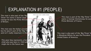 EXPLANATION #1 (PEOPLE)
This man is part of the ‘Big Three’ h
name is George Clemenceau he was
Prime Minister of France.
This man is also part of the ‘Big
Three’ his name is David Lloyd
George he was the Prime Minister
of Britain.
This man is also part of the ‘Big Three’ hi
is Woodrow Wilson he was the President o
United States of America.
This man was the Italian president
but he wasn’t part of the ‘Big Three’
and isn’t really important in this picture.
This poor boy represents a German
child who was born in 1920 who
might die in the future war.
 