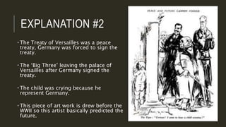 EXPLANATION #2
 The Treaty of Versailles was a peace
treaty, Germany was forced to sign the
treaty.
 The ‘Big Three’ leaving the palace of
Versailles after Germany signed the
treaty.
 The child was crying because he
represent Germany.
 This piece of art work is drew before the
WWII so this artist basically predicted the
future.
 