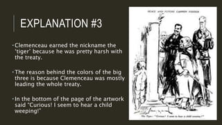 EXPLANATION #3
 Clemenceau earned the nickname the
‘tiger’ because he was pretty harsh with
the treaty.
 The reason behind the colors of the big
three is because Clemenceau was mostly
leading the whole treaty.
 In the bottom of the page of the artwork
said “Curious! I seem to hear a child
weeping!”
 