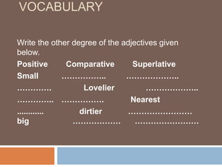 VOCABULARY
Write the other degree of the adjectives given
below.
Positive Comparative Superlative
Small …………….. ………………..
…………. Lovelier ………………..
………….. ……………. Nearest
............ dirtier ……………………
big ……………… ……………………
 