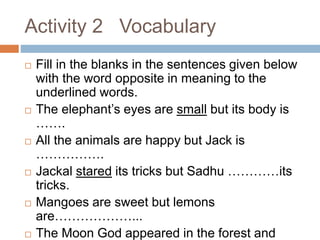 Activity 2 Vocabulary
 Fill in the blanks in the sentences given below
with the word opposite in meaning to the
underlined words.
 The elephant’s eyes are small but its body is
…….
 All the animals are happy but Jack is
…………….
 Jackal stared its tricks but Sadhu …………its
tricks.
 Mangoes are sweet but lemons
are………………...
 The Moon God appeared in the forest and
 