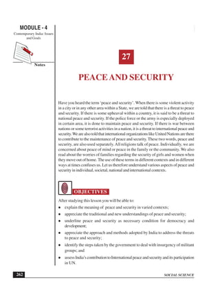 SOCIAL SCIENCE
MODULE - 4 Peace and Security
Contemporary India: Issues
and Goals
262
Notes
27
PEACE AND SECURITY
Have you heard the term ‘peace and security’. When there is some violent activity
in a city or in any other area within a State, we are told that there is a threat to peace
and security. If there is some upheaval within a country, it is said to be a threat to
national peace and security. If the police force or the army is especially deployed
in certain area, it is done to maintain peace and security. If there is war between
nations or some terrorist activities in a nation, it is a threat to international peace and
security.WearealsotoldthatinternationalorganizationslikeUnitedNationsarethere
to contribute to the maintenance of peace and security.These two words, peace and
security, are also used separately.All religions talk of peace. Individually, we are
concerned about peace of mind or peace in the family or the community. We also
read about the worries of families regarding the security of girls and women when
they move out of home. The use of these terms in different contexts and in different
ways at times confuses us. Let us therefore understand various aspects of peace and
security in individual, societal, national and international contexts.
OBJECTIVES
After studying this lesson you will be able to:
explain the meaning of peace and security in varied contexts;
appreciate the traditional and new understandings of peace and security;
underline peace and security as necessary condition for democracy and
development;
appreciate the approach and methods adopted by India to address the threats
to peace and security;
identify the steps taken by the government to deal with insurgency of militant
groups; and
assessIndia’scontributiontoInternationalpeaceandsecurityanditsparticipation
in UN.
 