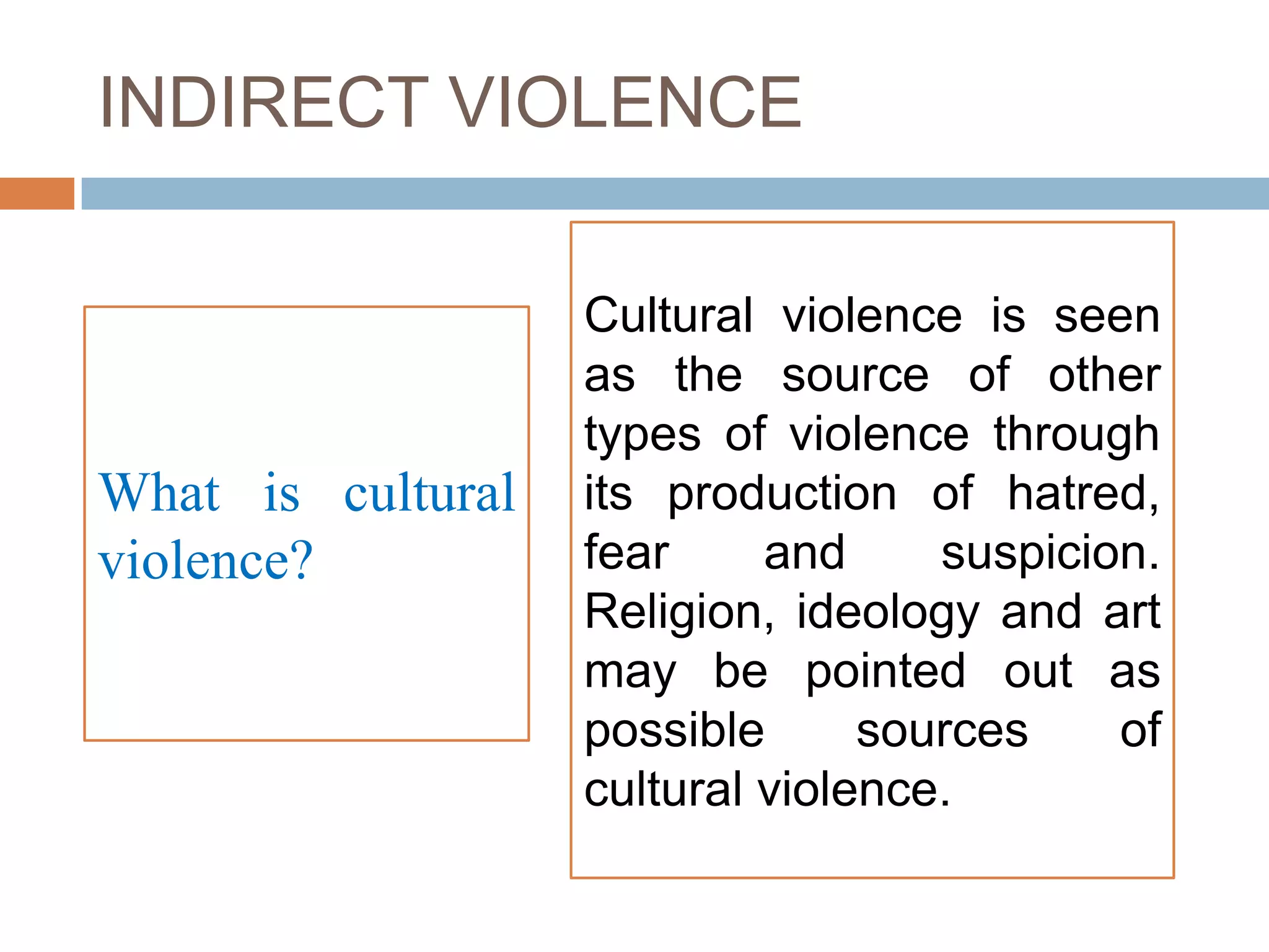 INDIRECT VIOLENCE

                   Cultural violence is seen
                   as the source of other
                   types of violence through
What is cultural   its production of hatred,
violence?          fear     and     suspicion.
                   Religion, ideology and art
                   may be pointed out as
                   possible      sources    of
                   cultural violence.
 