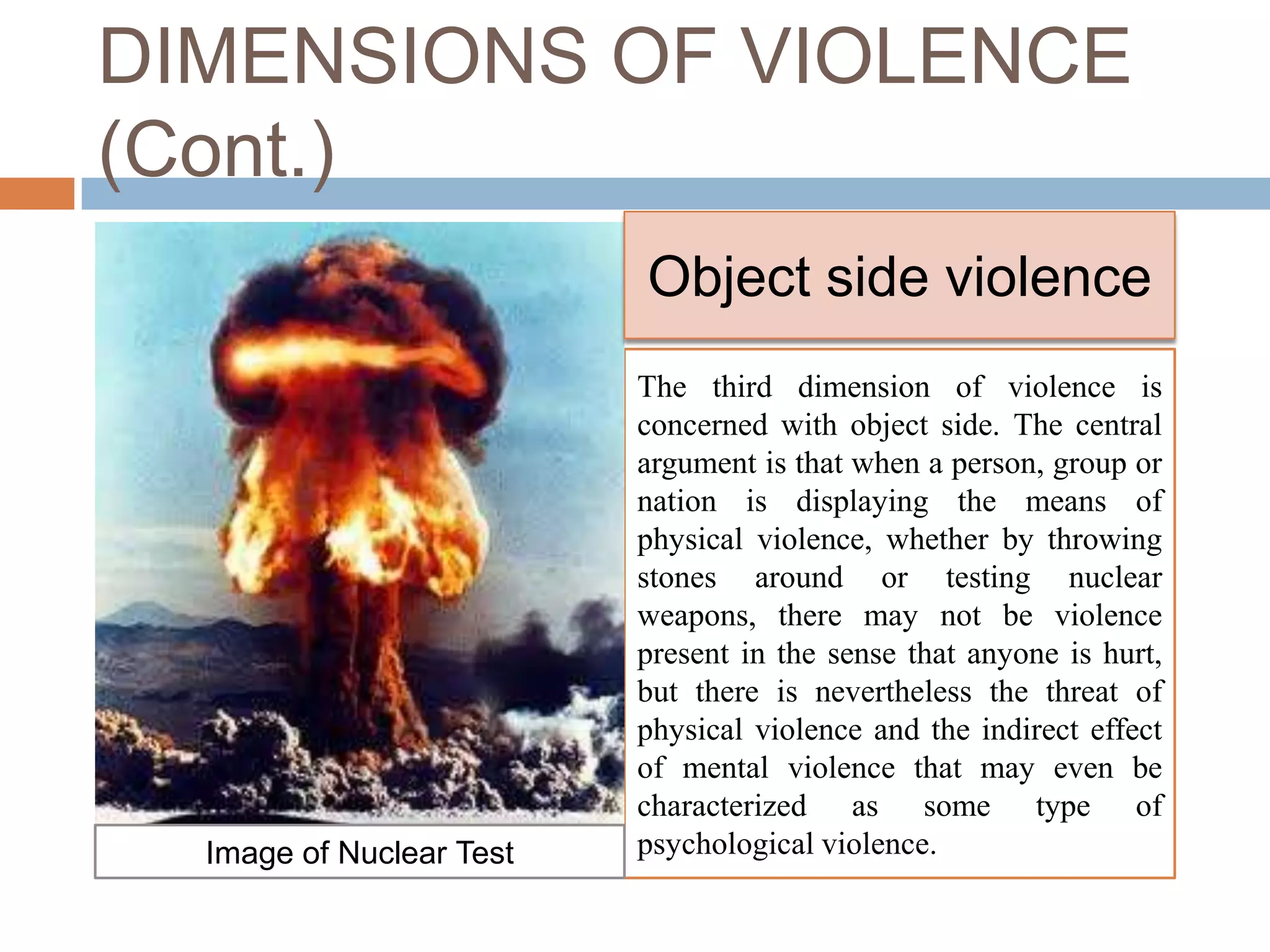 DIMENSIONS OF VIOLENCE
(Cont.)
                          Object side violence
                          The third dimension of violence is
                          concerned with object side. The central
                          argument is that when a person, group or
                          nation is displaying the means of
                          physical violence, whether by throwing
                          stones around or testing nuclear
                          weapons, there may not be violence
                          present in the sense that anyone is hurt,
                          but there is nevertheless the threat of
                          physical violence and the indirect effect
                          of mental violence that may even be
                          characterized as some type of
  Image of Nuclear Test   psychological violence.
 