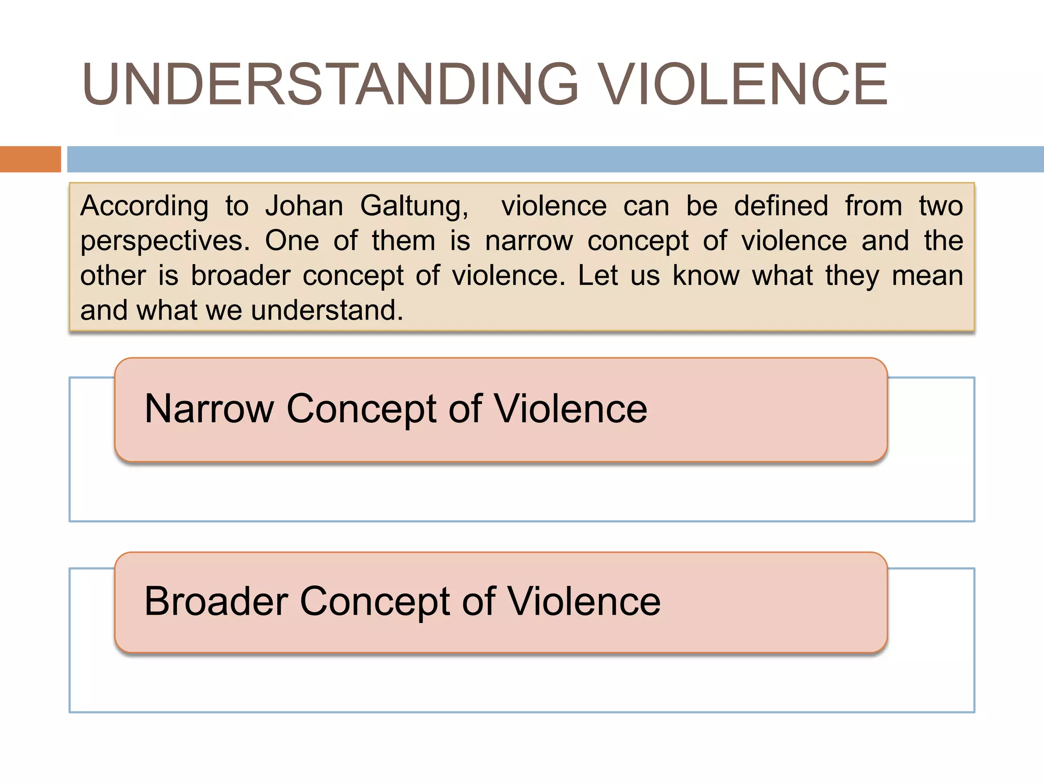 UNDERSTANDING VIOLENCE
According to Johan Galtung, violence can be defined from two
perspectives. One of them is narrow concept of violence and the
other is broader concept of violence. Let us know what they mean
and what we understand.


    Narrow Concept of Violence



    Broader Concept of Violence
 