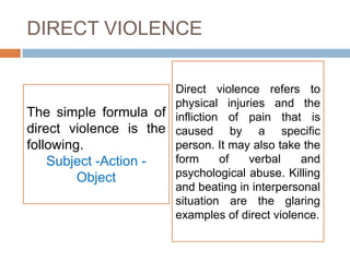 DIRECT VIOLENCE

                       Direct violence refers to
                       physical injuries and the
The simple formula of infliction of pain that is
direct violence is the caused by a specific
following.             person. It may also take the
    Subject -Action -  form     of   verbal     and
         Object        psychological abuse. Killing
                       and beating in interpersonal
                       situation are the glaring
                       examples of direct violence.
 