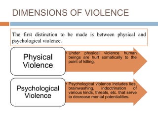DIMENSIONS OF VIOLENCE

The first distinction to be made is between physical and
psychological violence.

                      • Under physical violence human
    Physical            beings are hurt somatically to the
                        point of killing.
    Violence

                      • Psychological violence includes lies,
 Psychological          brainwashing,      indoctrination    of
                        various kinds, threats, etc. that serve
   Violence             to decrease mental potentialities.
 