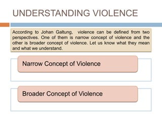 UNDERSTANDING VIOLENCE
According to Johan Galtung, violence can be defined from two
perspectives. One of them is narrow concept of violence and the
other is broader concept of violence. Let us know what they mean
and what we understand.


    Narrow Concept of Violence



    Broader Concept of Violence
 