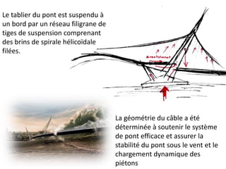 La géométrie du câble a été
déterminée à soutenir le système
de pont efficace et assurer la
stabilité du pont sous le vent et le
chargement dynamique des
piétons
Le tablier du pont est suspendu à
un bord par un réseau filigrane de
tiges de suspension comprenant
des brins de spirale hélicoïdale
filées.
 