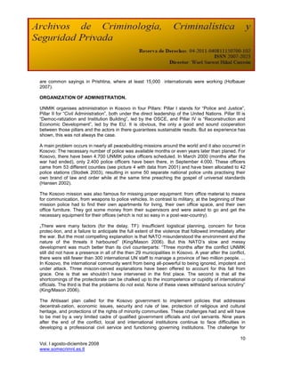are common sayings in Prishtina, where at least 15,000 internationals were working (Hofbauer
2007).

ORGANIZATION OF ADMINISTRATION.

UNMIK organises administration in Kosovo in four Pillars: Pillar I stands for ―Police and Justice‖,
Pillar II for ―Civil Administration‖, both under the direct leadership of the United Nations. Pillar III is
―Democ-ratization and Institution Building‖, led by the OSCE, and Pillar IV is ―Reconstruction and
Economic Development‖, led by the EU. It is obvious, the only a good and sound cooperation
between those pillars and the actors in there guarantees sustainable results. But as experience has
shown, this was not always the case.

A main problem occurs in nearly all peacebuilding missions around the world and it also occurred in
Kosovo: The necessary number of police was available months or even years later than planed. For
Kosovo, there have been 4.700 UNMIK police officers scheduled. In March 2000 (months after the
war had ended), only 2.400 police officers have been there, in September 4.000. These officers
came from 53 different counties (see picture 4 with data from 2001) and have been allocated to 42
police stations (Stodiek 2003), resulting in some 50 separate national police units practising their
own brand of law and order while at the same time preaching the gospel of universal standards
(Hansen 2002).

The Kosovo mission was also famous for missing proper equipment: from office material to means
for communication, from weapons to police vehicles. In contrast to military, at the beginning of their
mission police had to find their own apartments for living, their own office space, and their own
office furniture. They got some money from their supervisors and were asked to go and get the
necessary equipment for their offices (which is not so easy in a post-war-country).

„There were many factors (for the delay, TF): Insufficient logistical planning, concern for force
protec-tion, and a failure to anticipate the full extent of the violence that followed immediately after
the war. But the most compelling explanation is that NATO misunderstood the environment and the
nature of the threats it harboured‖ (King/Mason 2006). But this NATO‘s slow and messy
development was much better than its civil counterparts: ―Three months after the conflict UNMIK
still did not have a presence in all of the then 29 municipalities in Kosovo. A year after the conflict,
there were still fewer than 300 international UN staff to manage a province of two million people. ...
In Kosovo, the international community went from being all-powerful to being ignored, impotent and
under attack. Three miscon-ceived explanations have been offered to account for this fall from
grace. One is that we shouldn‘t have intervened in the first place. The second is that all the
shortcomings of the protectorate can be chalked up to the incompetence or cupidity of international
officials. The third is that the problems do not exist. None of these views withstand serious scrutiny‖
(King/Mason 2006).

The Ahtisaari plan called for the Kosovo government to implement policies that addresses
decentrali-zation, economic issues, security and rule of law, protection of religious and cultural
heritage, and protections of the rights of minority communities. These challenges had and will have
to be met by a very limited cadre of qualified government officials and civil servants. Nine years
after the end of the conflict, local and international institutions continue to face difficulties in
developing a professional civil service and functioning governing institutions. The challenge for

                                                                                                        10
Vol. I agosto-diciembre 2008
www.somecrimnl.es.tl
 