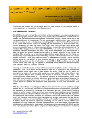if damages are caused, e.g. during raids, and they take pictures of the damage, which is
compensated right on the spot later at the Swedish camp.

PEACEKEEPING AS TOURISM?

Sion (2008) analysed the tension between military combat socialization and peacekeeping missions
through ethnographic fieldwork with Dutch peacekeepers in Bosnia and Kosovo in 1999-2000. She
showed that their camps function as expatriate communities, playing a similar role to that of the
tourist establishments for mass tourism. For her, peacekeepers are like modern mass tourists, who
are either unwilling to deal or incapable of interacting with the host environment. This ―war tourism‖
is also called ―dark tourism‖ because of dealing with the consumption of death or distress as a
touristic experience of both the distant and recent past (Lennon/Foley 2000). While such
―environment bubbles‖ exist for military missions in different versions, the police works different. The
members of the UN police force in Kosovo (UNMIK CIVPOL) had and have to find there own private
apartments, while the military had and still is living in their own camps. They are not allowed to
leave the fenced and secured area without permission. At the very beginning of their mission, the
members of the UN police had to find and rent space for their ―police stations‖ and they had to buy
the necessary equipment by themselves. But military and police officers share at least one passion:
souvenir shopping. Teddy bears wearing military or peacekeeping uniforms, special designed
patches (some very menacingly) or other souvenirs are sold in and outside the camps. Tax free
alcohol and cigarettes are also an attraction, as pirated CD´s, DVD´s, watches and other stuff,
which is sold at small stalls e.g. just opposite of the UNMIK Headquarters or in department stores
close to KFORs ―Film City‖ outside of Prishtina.

Following a model of evolution in local attitudes to tourists (euphoria, apathy, annoyance and
antagonism), Sion (2008) shows that the Kosovars were full of euphoria for the internationals,
shake soldiers' hands, invited them to their houses, and wrote "Thank you, NATO‖ graffiti. But
coming from a culture of environmental awareness, many soldiers (and police officers) were
shocked by how dirty the host countries were: ―Kosovo is a beautiful country, but filthy. … the
rubbish just grows bigger around its‖. They perceive the locals as lazy people who did not bother
about their living conditions, and this is sometimes generalized as a general trait of Muslims. In a
press interview, two peacekeepers who served in Srebrenica (Bosnia) during its fall said: ―The
Muslims looked like animals and sometimes were also treated as such, dirty and smelly‖ (Sion
2008).

While the police officers work and operate different from soldiers, they share in part their feelings.
Whether this is a result of the very often frustrating experience with the international organization
and leadership or brought from home has to be discussed. Not every police officer is prepared
properly for such a mission. In Germany, it took some years and some bad experiences to establish
professional briefings before the officers are deployed and de-briefings afterwards. My experience
with international police officers in Bosnia and in Kosovo over the last years shows, that not eve-
rybody has the same understanding of such a mission. As we have experienced after the German
unification, the motives and reasons of those who ―go east‖ are different: some do it simply because
of money; others are eager to experience something new or want to help to establish new
democratic structures in their host countries. But even some of those, who went to Kosovo with very
best intentions, got frustrated in experiencing the laziness and bureaucracy of UN, OSCE and the
other international organisations. Some complain about lack of support from their home institutions,

                                                                                                     14
Vol. I agosto-diciembre 2008
www.somecrimnl.es.tl
 