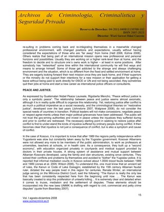 re-sulting in problems coming back and re-integrating themselves in a meanwhile changed
professional environment, with changed positions and expectations, usually without having
considered the expectations of those who are ―far away‖ from home (Hett 2006, Kühne 2008).
Others realize that being part of an international mission opens new professional and personal
horizons and possibilities: Usually they are working on a higher rank-level than at home, and the
freedom to decide and to structure one´s owns work is higher – at least in some positions. After
somebody has ―networked‖ some time within the international community he will find ways and
means to arrange himself. Some of those get addicted to the strange and always challenging
environment and the situation, which is so different from the fixed and settled environment at home.
They are eagerly looking forward their next mission once they are back home, and if their superiors
or the ministry do not support their intentions for a new mission or their application for getting a
leave without being paid to work directly for OSCE or UN and not being seconded, they sometimes
quit their jobs at home and start a new career as international police officers or consultants.

PEACE AND JUSTICE.

As expressed by Guatemalan Nobel Peace Laureate, Rigoberta Menchú, ―Peace without justice is
only a symbolic peace‖. The relationship between peace and justice seems almost axiomatic,
although it is in reality quite difficult to organize this relationship. Yet, restoring justice after conflict is
as much a political imperative as a social necessity, and the criminological theories on ―restorative
justice‖, developed over the last years (Johnstone 2007, Walgrave 2008), do not consider the
special needs of countries in transition. Political leaders will not make concessions, negotiate peace
or respect agree-ments unless their major political grievances have been addressed. The public will
not trust the gov-erning authorities and invest in peace unless the injustices they suffered during
and prior to conflict are redressed. The necessary starting point in seeking to restore justice after
conflict is first to under-stand the kinds of injustice suffered by ordinary people during conflict. It then
becomes clear that injustice is not just a consequence of conflict, but is also a symptom and cause
of conflict.

In the case of Kosovo, it is important to know that after 1989 the regions partly independence within
Yugoslavia was slow but constantly taken away by the Yugoslav government. Kosovar Albanians
were not allowed any more to be members of the public administration, to work as professors at
universities, teachers at schools, or in health care. As a consequence, they built up a ―second
economy‖, with education organized privately in courtyards and medical support provided by
doctors in their private houses. A strong system of assistance and mutual support between
Albanian Kosovars developed, using the family and clan structures, existing since centuries. They
solved their conflicts and problems by themselves and avoided to ―bother‖ the Yugoslav police. It is
reported that informal mediation courts in Kosovo solved about 1.0000 blood feuds between 1989
and 1999 (Jones et al. 2005; Wilson 2006). To understand this, one must know that an ancient set
of rules, the Kanun or Code of Leke Dukagjini, established by the 15th century Albanian feudal
ruler, dictated the way people lived in this region for centuries. Renate Winter, an international
judge serving on the Mitrovica District Court, said the following: ―The Kanun is really the only law
that has been consistently respected here from the beginning until now. … The Kanun was
basically created to stop the proliferation of unlawful killing… It is extremely clear and detailed when
it comes to truces, mediation and the settlement of disputes. These elements should be
incorporated into the new laws UNMIK is drafting with regard to civil, commercial and petty crime
disputes‖ (quote from Beardsley 2007).

                                                                                                              15
Vol. I agosto-diciembre 2008
www.somecrimnl.es.tl
 