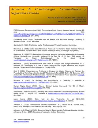 ESR European Security review (2006): Community safety in Kosovo: Lessons learned. Number 29,
June                                                                                   2006
www.saferworld.org.uk/images/pubdocs/ESR%20Saferworld%20Community%20Safety%20Kosovo
%20June%202006.pdf (27.7.2008);

Finkielkraut, Alain (1999): Dispatches from the Balkan War and other writings, University of
Nebraska Press, Lincoln, Nebraska;

Gambetta, D. (1993): The Sicilian Mafia: The Business of Private Protection. Cambridge;

Habermas, J. (1998): Kants‘ Idea of Perpetual Peace: At Two Hundred Years Historical Remove.
In: J. Habermas, Inclusion of the Other: Studies in Political Theory, Cambridge: Polity Press;

Habermas, J. (1999/2000): Bestiality and humanity: a war on the border between law and morality.
Original: Bestialität und Humanität, published in Die Zeit, 54, 18, 29 April 1999; pages 1-8.
Translated         by     Franz       Solms-Laubach        for      the      global     library;
www.theglobalsite.ac.uk/press/011habermas.htm (28.7.2008);

Habermas, J. (2003): Fundamentalism and Terror: A Dialogue with Juergen Habermas, in: G.
Borradori (ed.) Philosophy in a Time of Terror: Dialogues with Jürgen Habermas and Jacques
Derrida, Chicago and London: University of Chicago Press;

Hett, J. (2006): Erfahrungen und Probleme im Umgang mit lokalen Akteuren im Rahmen des
Peacebuilding. Workshop anlässlich des ZIF-Rückkehrertreffens 2005. Berlin, 10. Dezember 2005
Zentrum für Internationale Friedenseinsätze / Center for International Peace Operations www.zif-
berlin.org/Downloads/Rueckkehrertreffen_05.pdf (7.8.2008);

Hofbauer, H. (2007): Die Rückkehr des Kolonialismus. In: Ossietzky 15, available at
www.sopos.org/aufsaetze/46cc2c11b209a/1.phtml (25.8.2007);

Human Rights Watch (2008): Kosovo Criminal Justice Scorecard. Vol. 20, 2, March.
http://hrw.org/reports/2008/kosovo0308/ (6.8.2008);

International Crisis Group (2007): Breaking the Kosovo Stalemate: Europe‘s Responsibility. Europe
Report N°185. 21 August 200, available at www.crisisgroup.org/home/index.cfm?id=5018&l=1
(2.8.2008);

Ivanji, Andrej   (2008):  Mein      Held    ist   dein     Verbrecher.    In:   taz     02.08.2008
www.taz.de/1/debatte/kommentar/artikel/1/mein-held-ist-dein-verbrecher/ (6.8.2008);

Johnston, L. (2006): ‗Transnational Security Governance‘, in J. Wood and B. Dupont (eds.),
Democracy, Society and the Governance of Security. Cambridge, pp. 33 ff;

Johnston, L., C. Shearing (2003): Governing Security: Explorations in Policing and Justice. London:
Johnstone, G. (ed.) (2007): Handbook of restorative Justice. Cullompton;


                                                                                                 22
Vol. I agosto-diciembre 2008
www.somecrimnl.es.tl
 