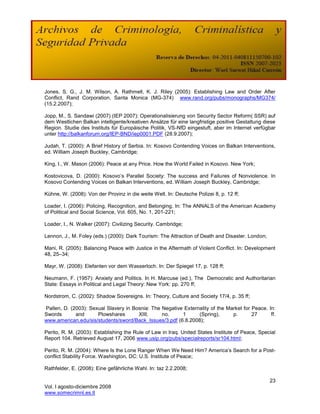 Jones, S. G., J. M. Wilson, A. Rathmell, K. J. Riley (2005): Establishing Law and Order After
Conflict, Rand Corporation, Santa Monica (MG-374) www.rand.org/pubs/monographs/MG374/
(15.2.2007);

Jopp, M., S. Sandawi (2007) (IEP 2007): Operationalisierung von Security Sector Reform( SSR) auf
dem Westlichen Balkan intelligente/kreativen Ansätze für eine langfristige positive Gestaltung diese
Region. Studie des Instituts für Europäische Politik, VS-NfD eingestuft, aber im Internet verfügbar
unter http://balkanforum.org/IEP-BND/iep0001.PDF (28.9.2007);

Judah, T. (2000): A Brief History of Serbia. In: Kosovo Contending Voices on Balkan Interventions,
ed. William Joseph Buckley, Cambridge;

King, I., W. Mason (2006): Peace at any Price. How the World Failed in Kosovo. New York;

Kostovicova, D. (2000): Kosovo‘s Parallel Society: The success and Failures of Nonviolence. In
Kosovo Contending Voices on Balkan Interventions, ed. William Joseph Buckley, Cambridge;

Kühne, W. (2008): Von der Provinz in die weite Welt. In: Deutsche Polizei 8, p. 12 ff;

Loader, I. (2006): Policing, Recognition, and Belonging. In: The ANNALS of the American Academy
of Political and Social Science, Vol. 605, No. 1, 201-221;

Loader, I., N. Walker (2007): Civilizing Security. Cambridge;

Lennon, J., M. Foley (eds.) (2000): Dark Tourism: The Attraction of Death and Disaster. London;

Mani, R. (2005): Balancing Peace with Justice in the Aftermath of Violent Conflict. In: Development
48, 25–34;

Mayr, W. (2008): Elefanten vor dem Wasserloch. In: Der Spiegel 17, p. 128 ff;

Neumann, F. (1957): Anxiety and Politics. In H. Marcuse (ed.), The Democratic and Authoritarian
State: Essays in Political and Legal Theory: New York: pp. 270 ff;

Nordstrom, C. (2002): Shadow Sovereigns. In: Theory, Culture and Society 17/4, p. 35 ff;

Pallen, D. (2003): Sexual Slavery in Bosnia: The Negative Externality of the Market for Peace. In:
Swords       and      Plowshares       XIII,     no.     1      (Spring),      p.       27      ff.
www.american.edu/sis/students/sword/Back_Issues/3.pdf (6.8.2008);

Perito, R. M. (2003): Establishing the Rule of Law in Iraq. United States Institute of Peace, Special
Report 104. Retrieved August 17, 2006 www.usip.org/pubs/specialreports/sr104.html;

Perito, R. M. (2004): Where Is the Lone Ranger When We Need Him? America‘s Search for a Post-
conflict Stability Force. Washington, DC: U.S. Institute of Peace;

Rathfelder, E. (2008): Eine gefährliche Wahl. In: taz 2.2.2008;

                                                                                                  23
Vol. I agosto-diciembre 2008
www.somecrimnl.es.tl
 