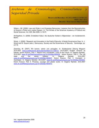 Wilson, J.M. (2006): Law and Order in an Emerging Democracy: Lessons from the Reconstruction
of Kosovo´s Police and Justice System. In: The Annals of the American Academy of Political and
Social Sciences, Vol. 605, Mai 2006, S.152 ff;

Wohlgethan, A. (2008): Endstation Kabul. Als deutscher Soldat in Afghanistan - ein Insiderbericht.
Berlin;

Wood, J. (2006): ‗Research and Innovation in the Field of Security: A Nodal Governance View. In: J.
Wood and B. Dupont (eds.), Democracy, Society and the Governance of Security. Cambridge, pp.
217 ff;

Zaremba, M. (2007): Wir kamen, sahen und versagten. In: Süddeutsche Zeitung Magazin
24.8.2007 www.sueddeutsche.de/ausland/artikel/731/129512/ (16.9.2007) English versions as
follows: Koloni Kosovo. Part 1: Report from Unmikistan, Land of the Future. In: Dagens Nyheter,
25.6.2007 www.dn.se/DNet/jsp/polopoly.jsp?d=2502&a=664639, Koloni Kosovo. Part 2: The UN
state     and      the      seven      robbers.     In:    Dagens       Nyheter,      25.6.2007
www.dn.se/DNet/jsp/polopoly.jsp?d=2502&a=664657, Koloni Kosovo. Part 3: Complain in
Azerbaijan. In: Dagens Nyheter, 25.6.2007 www.dn.se/DNet/jsp/polopoly.jsp?d=2502&a=664659,
Koloni Kosovo: Part 4: Prowess, courage and plastic socks. In: Dagens Nyheter, 25.6.2007
www.dn.se/DNet/jsp/polopoly.jsp?d=2502&a=664670;




                                                                                                25
Vol. I agosto-diciembre 2008
www.somecrimnl.es.tl
 