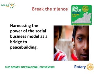 2015 ROTARY INTERNATIONAL CONVENTION
Break the silence
Harnessing the
power of the social
business model as a
bridge to
peacebuilding.
 