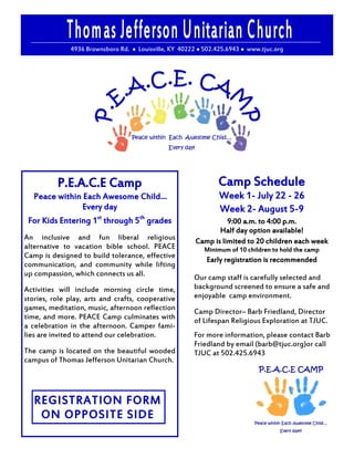 4936 Brownsboro Rd. ● Louisville, KY 40222 ● 502.425.6943 ● www.tjuc.org




          P.E.A.C.E Camp                                       Camp Schedule
  Peace within Each Awesome Child…                              Week 1- July 22 - 26
                Every day                                       Week 2- August 5-9
 For Kids Entering 1st through 5th grades                         9:00 a.m. to 4:00 p.m.
                                                               Half day option available!
An inclusive and fun liberal religious                  Camp is limited to 20 children each week
alternative to vacation bible school. PEACE                Minimum of 10 children to hold the camp
Camp is designed to build tolerance, effective
                                                            Early registration is recommended
communication, and community while lifting
up compassion, which connects us all.                  Our camp staff is carefully selected and
Activities will include morning circle time,           background screened to ensure a safe and
stories, role play, arts and crafts, cooperative       enjoyable camp environment.
games, meditation, music, afternoon reflection         Camp Director– Barb Friedland, Director
time, and more. PEACE Camp culminates with             of Lifespan Religious Exploration at TJUC.
a celebration in the afternoon. Camper fami-
lies are invited to attend our celebration.            For more information, please contact Barb
                                                       Friedland by email (barb@tjuc.org)or call
The camp is located on the beautiful wooded            TJUC at 502.425.6943
campus of Thomas Jefferson Unitarian Church.




   REGISTRATION FORM
    ON OPPOSITE SIDE
 
