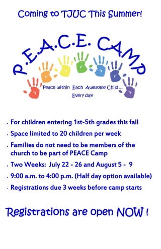 Coming to TJUC This Summer!




   For children entering 1st-5th grades this fall
   Space limited to 20 children per week
   Families do not need to be members of the
    church to be part of PEACE Camp
   Two Weeks: July 22 - 26 and August 5 - 9
   9:00 a.m. to 4:00 p.m. (Half day option available)
   Registrations due 3 weeks before camp starts


Registrations are open NOW !
 