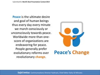 Submitted for World’s Best Presentation Contest 2014 
Peace is the ultimate desire 
and goal of human beings 
thus every day every minute 
we march consciously or 
unconsciously towards peace. 
Worldwide more than one-score 
of organizations are 
endeavoring for peace. 
People generally prefer 
evolutionary reforms over 
revolutionary change. 
Peace’s Change 
Sajid Imtiaz: Communications Director Fasttrack, Chief Editor Daily 10 Minutes 
