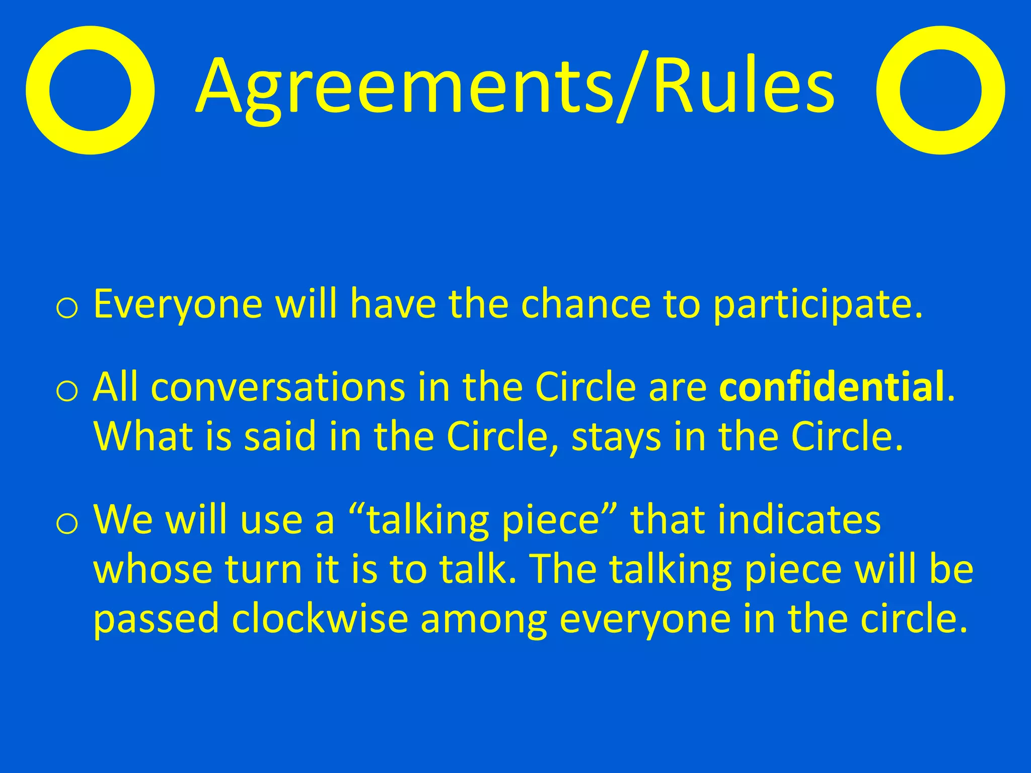 o Everyone will have the chance to participate.
o All conversations in the Circle are confidential.
What is said in the Circle, stays in the Circle.
o We will use a “talking piece” that indicates
whose turn it is to talk. The talking piece will be
passed clockwise among everyone in the circle.
Agreements/Rules
 