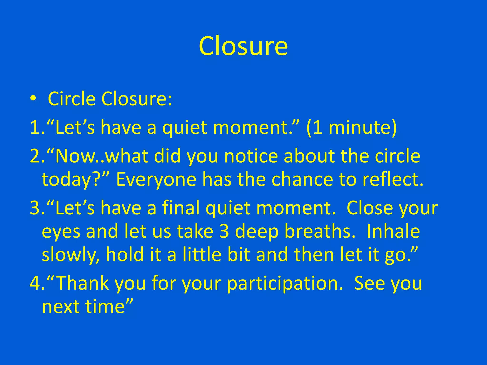 Closure
• Circle Closure:
1.“Let’s have a quiet moment.” (1 minute)
2.“Now..what did you notice about the circle
today?” Everyone has the chance to reflect.
3.“Let’s have a final quiet moment. Close your
eyes and let us take 3 deep breaths. Inhale
slowly, hold it a little bit and then let it go.”
4.“Thank you for your participation. See you
next time”
 