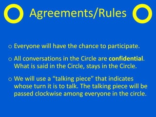 o Everyone will have the chance to participate.
o All conversations in the Circle are confidential.
What is said in the Circle, stays in the Circle.
o We will use a “talking piece” that indicates
whose turn it is to talk. The talking piece will be
passed clockwise among everyone in the circle.
Agreements/Rules
 