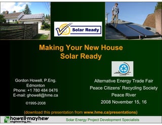 Making Your New House
Solar Ready

Gordon Howell, P.Eng.
Edmonton
Phone: +1 780 484 0476
E-mail: ghowell@hme.ca

Peace Citizens’ Recycling Society

©1995-2008

2008 November 15, 16

Alternative Energy Trade Fair
Peace River

(download this presentation from www.hme.ca/presentations)
Solar Energy Project Development Specialists

 
