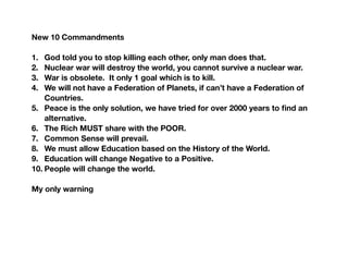 New 10 Commandments
1. God told you to stop killing each other, only man does that.
2. Nuclear war will destroy the world, you cannot survive a nuclear war.
3. War is obsolete. It only 1 goal which is to kill.
4. We will not have a Federation of Planets, if can’t have a Federation of
Countries.
5. Peace is the only solution, we have tried for over 2000 years to ﬁnd an
alternative.
6. The Rich MUST share with the POOR.
7. Common Sense will prevail.
8. We must allow Education based on the History of the World.
9. Education will change Negative to a Positive.
10. People will change the world.
My only warning
 