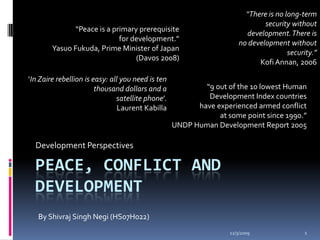 “There is no long-term security without development. There is no development without security.” Kofi Annan, 2006 “Peace is a primary prerequisite for development.” Yasuo Fukuda, Prime Minister of Japan (Davos 2008)  ‘In Zaire rebellion is easy: all you need is ten thousand dollars and a satellite phone’. Laurent Kabilla  “9 out of the 10 lowest Human Development Index countries have experienced armed conflict at some point since 1990.” UNDP Human Development Report 2005 Development Perspectives Peace, Conflict and Development By Shivraj Singh Negi (HS07H022) 10/27/2009 1 