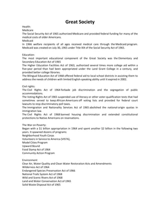 Great Society
Health:
Medicare
The Social Security Act of 1965 authorized Medicare and provided federal funding for many of the
medical costs of older Americans.
Medicaid
In 1966 welfare recipients of all ages received medical care through the Medicaid program.
Medicaid was created on July 30, 1965 under Title XIX of the Social Security Act of 1965.
Education:
The most important educational component of the Great Society was the Elementary and
Secondary Education Act of 1965
The Higher Education Facilities Act of 1963, authorized several times more college aid within a
five-year period than had been appropriated under the Land Grant College in a century, and
provided better college libraries.
The Bilingual Education Act of 1968 offered federal aid to local school districts in assisting them to
address the needs of children with limited English-speaking ability until it expired in 2002.
Civil rights:
The Civil Rights Act of 1964 forbade job discrimination and the segregation of public
accommodations.
The Voting Rights Act of 1965 suspended use of literacy or other voter-qualification tests that had
sometimes served to keep African-Americans off voting lists and provided for federal court
lawsuits to stop discriminatory poll taxes.
The Immigration and Nationality Services Act of 1965 abolished the national-origin quotas in
immigration law.
The Civil Rights Act of 1968 banned housing discrimination and extended constitutional
protections to Native Americans on reservations.
The War on Poverty:
Began with a $1 billion appropriation in 1964 and spent another $2 billion in the following two
years. It spawned dozens of programs
Neighborhood Youth Corps
Volunteers in Service to America (VISTA),
Model Cities Program
Upward Bound
Food Stamp Act of 1964
Community Action Program
Environment
Clear Air, Water Quality and Clean Water Restoration Acts and Amendments
Wilderness Act of 1964
Endangered Species Preservation Act of 1966
National Trails System Act of 1968
Wild and Scenic Rivers Act of 1968
Land and Water Conservation Act of 1965
Solid Waste Disposal Act of 1965
 