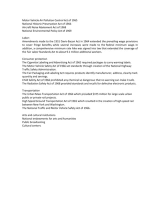 Motor Vehicle Air Pollution Control Act of 1965
National Historic Preservation Act of 1966
Aircraft Noise Abatement Act of 1968
National Environmental Policy Act of 1969
Labor:
Amendments made to the 1931 Davis-Bacon Act in 1964 extended the prevailing wage provisions
to cover fringe benefits, while several increases were made to the federal minimum wage. In
addition, a comprehensive minimum rate hike was signed into law that extended the coverage of
the Fair Labor Standards Act to about 9.1 million additional workers.
Consumer protection
The Cigarette Labeling and Advertising Act of 1965 required packages to carry warning labels.
The Motor Vehicle Safety Act of 1966 set standards through creation of the National Highway
Traffic Safety Administration.
The Fair Packaging and Labeling Act requires products identify manufacturer, address, clearly mark
quantity and servings.
Child Safety Act of 1966 prohibited any chemical so dangerous that no warning can make it safe.
The Radiation Safety Act of 1968 provided standards and recalls for defective electronic products.
Transportation
The Urban Mass Transportation Act of 1964 which provided $375 million for large-scale urban
public or private rail projects.
High Speed Ground Transportation Act of 1965 which resulted in the creation of high-speed rail
between New York and Washington.
The National Traffic and Motor Vehicle Safety Act of 1966.
Arts and cultural institutions
National endowments for arts and humanities
Public broadcasting
Cultural centers
 