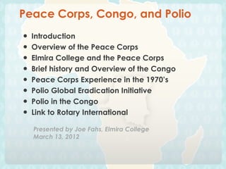 Peace Corps, Congo, and Polio
●   Introduction
●   Overview of the Peace Corps
●   Elmira College and the Peace Corps
●   Brief history and Overview of the Congo
●   Peace Corps Experience in the 1970’s
●   Polio Global Eradication Initiative
●   Polio in the Congo
●   Link to Rotary International

    Presented by Joe Fahs, Elmira College
    March 13, 2012
 