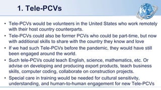 1. Tele-PCVs
• Tele-PCVs would be volunteers in the United States who work remotely
with their host country counterparts.
• Tele-PCVs could also be former PCVs who could be part-time, but now
with additional skills to share with the country they know and love
• If we had such Tele-PCVs before the pandemic, they would have still
been engaged around the world.
• Such tele-PCVs could teach English, science, mathematics, etc. Or
advise on developing and producing export products, teach business
skills, computer coding, collaborate on construction projects.
• Special care in training would be needed for cultural sensitivity,
understanding, and human-to-human engagement for new Tele-PCVs
 