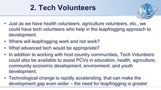 2. Tech Volunteers
• Just as we have health volunteers, agriculture volunteers, etc., we
could have tech volunteers who help in the leapfrogging approach to
development.
• Where will leapfrogging work and not work?
• What advanced tech would be appropriate?
• In addition to working with host country communities, Tech Volunteers
could also be available to assist PCVs in education, health, agriculture,
community economic development, environment, and youth
development.
• Technological change is rapidly accelerating, that can make the
development gap even wider – the need for leapfrogging is greater
 