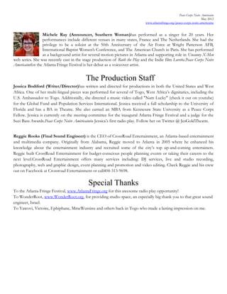 Peace Corps Noire Amèricaine
                                                                                                                        May 2012
                                                                              www.atlantafringe.org/peace-corps-noire-americaine


                 Michele Ray (Announcer, Southern Woman)has performed as a singer for 20 years. Her
                 performances include different venues in many states, France and The Netherlands. She had the
                 privilege to be a soloist at the 50th Anniversary of the Air Force at Wright Patterson AFB,
                 International Baptist Women’s Conference, and The American Church in Paris. She has performed
                 as a background artist for several motion pictures in Atlanta and supporting role in Uncanny X-Men
web series. She was recently cast in the stage production of Ruth the Play and the Indie film Loretta.Peace Corps Noire
Americainefor the Atlanta Fringe Festival is her debut as a voiceover artist.


                                           The Production Staff
Jessica Bodiford (Writer/Director)has written and directed for productions in both the United States and West
Africa. One of her multi-lingual pieces was performed for several of Togo, West Africa’s dignitaries, including the
U.S. Ambassador to Togo. Additionally, she directed a music video called "Nam Lucky" (check it out on youtube)
for the Global Fund and Population Services International. Jessica received a full scholarship to the University of
Florida and has a BA in Theatre. She also earned an MBA from Kennesaw State University as a Peace Corps
Fellow. Jessica is currently on the steering committee for the inaugural Atlanta Fringe Festival and a judge for the
Suzi Bass Awards.Peace Corps Noire Amèricaineis Jessica’s first radio play. Follow her on Twitter @ JesGoldTheatre.


Reggie Rooks (Final Sound Engineer) is the CEO of CrossRoad Entertainment, an Atlanta-based entertainment
and multimedia company. Originally from Alabama, Reggie moved to Atlanta in 2005 where he enhanced his
knowledge about the entertainment industry and recruited some of the city’s top up-and-coming entertainers.
Reggie built CrossRoad Entertainment for budget-conscious people planning events or taking their careers to the
next level.CrossRoad Entertainment offers many services including: DJ services, live and studio recording,
photography, web and graphic design, event planning and promotion and video editing. Check Reggie and his crew
out on Facebook at Crossroad Entertainment or call404-313-9698.

                                            Special Thanks
To the Atlanta Fringe Festival, www.AtlantaFringe.org for this awesome radio play opportunity!
To WonderRoot, www.WonderRoot.org, for providing studio space, an especially big thank you to that great sound
engineer, Israel.
To Yawovi, Victoire, Ephiphane, MmeWussinu and others back in Togo who made a lasting impression on me.
 