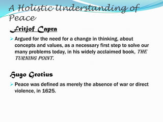 A Holistic Understanding of
Peace
Fritjof Capra
 Argued for the need for a change in thinking, about

concepts and values, as a necessary first step to solve our
many problems today, in his widely acclaimed book, The

Turning Point.

Hugo Grotius
 Peace was defined as merely the absence of war or direct

violence, in 1625.

 