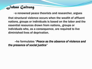 Johan Galtung
-a renowned peace theorists and researcher, argues
that structural violence occurs when the wealth of affluent
nations, groups or individuals is based on the labor and the
essential resources drawn from nations,, groups or
individuals who, as a consequence, are required to live
diminished lives of deprivation.
--he formulates “Peace as the absence of violence and
the presence of social justice”

 