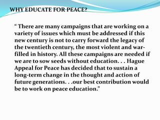 WHY EDUCATE FOR PEACE?
“ There are many campaigns that are working on a
variety of issues which must be addressed if this
new century is not to carry forward the legacy of
the twentieth century, the most violent and warfilled in history. All these campaigns are needed if
we are to sow seeds without education. . . Hague
Appeal for Peace has decided that to sustain a
long-term change in the thought and action of
future generations. . .our best contribution would
be to work on peace education.”

 