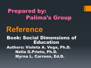 Reference
Book: Social Dimensions of
Education
Authors: Violeta A. Vega, Ph.D.
Nelia G.Prieto, Ph.D.
Myrna L. Carreon, Ed.D.
Prepared by:
Palima’s Group
 