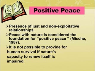 Presence of just and non-exploitative
relationships.
Peace with nature is considered the
foundation for “positive peace ” (Mische,
1987).
It is not possible to provide for
human survival if nature’s
capacity to renew itself is
impaired.
Positive Peace
 