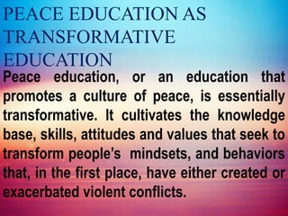 PEACE EDUCATION AS
TRANSFORMATIVE
EDUCATION
Peace education, or an education that
promotes a culture of peace, is essentially
transformative. It cultivates the knowledge
base, skills, attitudes and values that seek to
transform people’s mindsets, and behaviors
that, in the first place, have either created or
exacerbated violent conflicts.
 