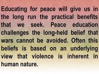 Educating for peace will give us in
the long run the practical benefits
that we seek. Peace education
challenges the long-held belief that
wars cannot be avoided. Often this
beliefs is based on an underlying
view that violence is inherent in
human nature.
 
