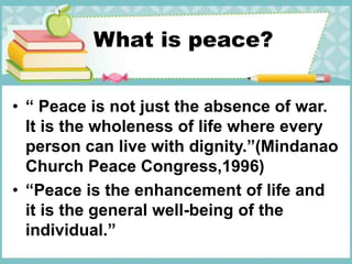 What is peace?
• “ Peace is not just the absence of war.
It is the wholeness of life where every
person can live with dignity.”(Mindanao
Church Peace Congress,1996)
• “Peace is the enhancement of life and
it is the general well-being of the
individual.”
 