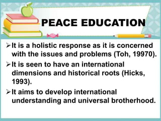 PEACE EDUCATION
It is a holistic response as it is concerned
with the issues and problems (Toh, 19970).
It is seen to have an international
dimensions and historical roots (Hicks,
1993).
It aims to develop international
understanding and universal brotherhood.
 