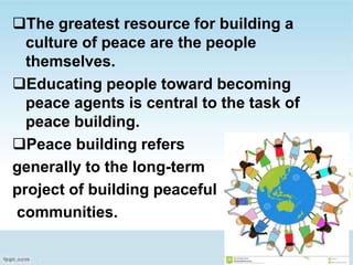 The greatest resource for building a
culture of peace are the people
themselves.
Educating people toward becoming
peace agents is central to the task of
peace building.
Peace building refers
generally to the long-term
project of building peaceful
communities.
 